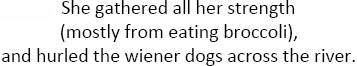 She gathered all her strength mostly from eating broccoli and hurled the wiener dogs across the river